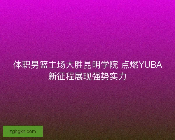 体职男篮主场大胜昆明学院 点燃YUBA新征程展现强势实力