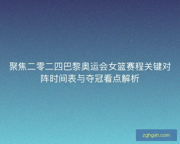 聚焦二零二四巴黎奥运会女篮赛程关键对阵时间表与夺冠看点解析