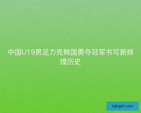 中国U19男足力克韩国勇夺冠军书写新辉煌历史