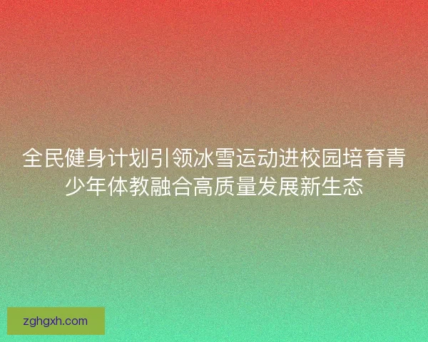 全民健身计划引领冰雪运动进校园培育青少年体教融合高质量发展新生态