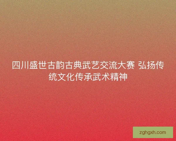 四川盛世古韵古典武艺交流大赛 弘扬传统文化传承武术精神