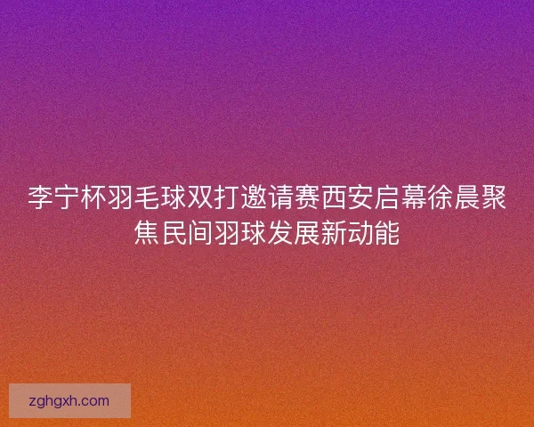 李宁杯羽毛球双打邀请赛西安启幕徐晨聚焦民间羽球发展新动能