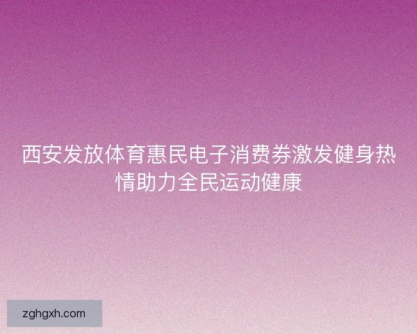 西安发放体育惠民电子消费券激发健身热情助力全民运动健康