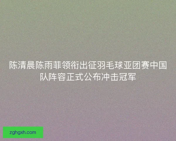 陈清晨陈雨菲领衔出征羽毛球亚团赛中国队阵容正式公布冲击冠军
