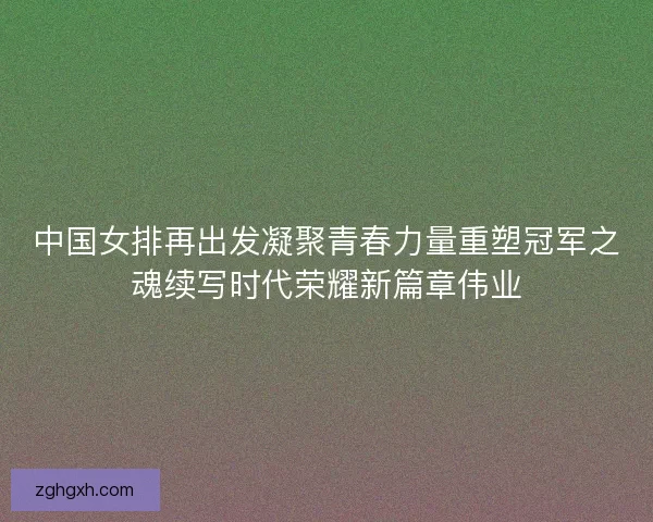 中国女排再出发凝聚青春力量重塑冠军之魂续写时代荣耀新篇章伟业