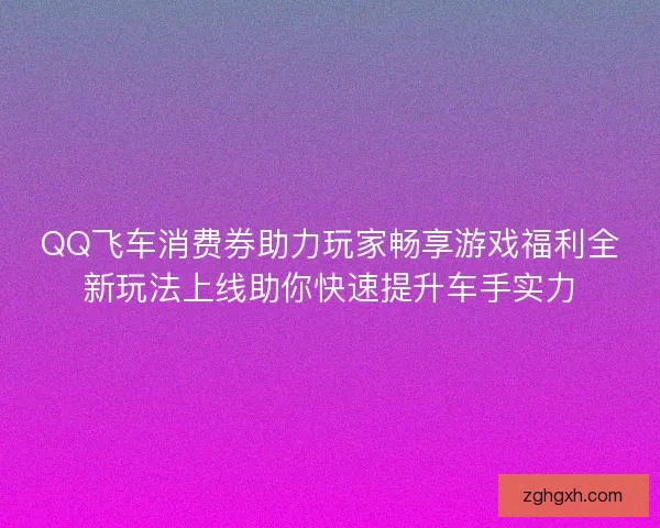 QQ飞车消费券助力玩家畅享游戏福利全新玩法上线助你快速提升车手实力