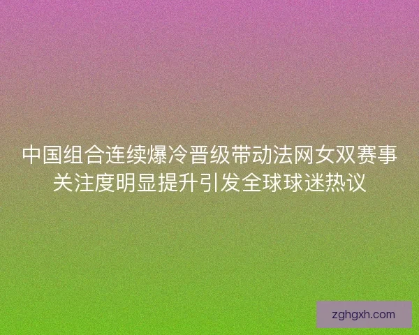 中国组合连续爆冷晋级带动法网女双赛事关注度明显提升引发全球球迷热议